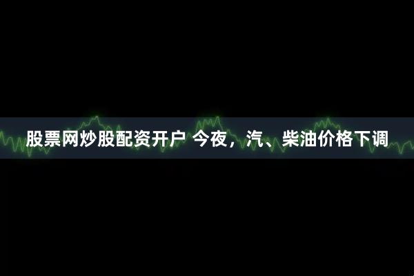 股票网炒股配资开户 今夜，汽、柴油价格下调
