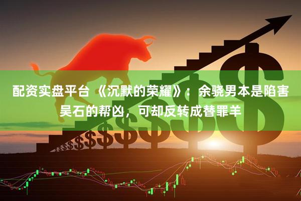 配资实盘平台 《沉默的荣耀》：余骁男本是陷害吴石的帮凶，可却反转成替罪羊