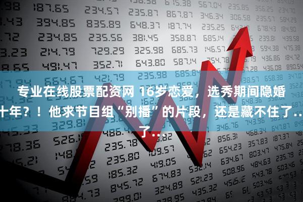 专业在线股票配资网 16岁恋爱，选秀期间隐婚十年？！他求节目组“别播”的片段，还是藏不住了…