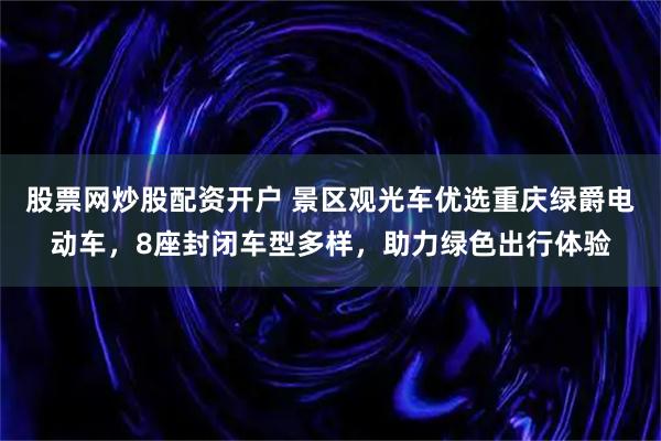 股票网炒股配资开户 景区观光车优选重庆绿爵电动车，8座封闭车型多样，助力绿色出行体验
