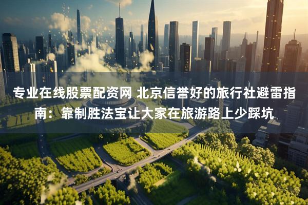 专业在线股票配资网 北京信誉好的旅行社避雷指南：靠制胜法宝让大家在旅游路上少踩坑
