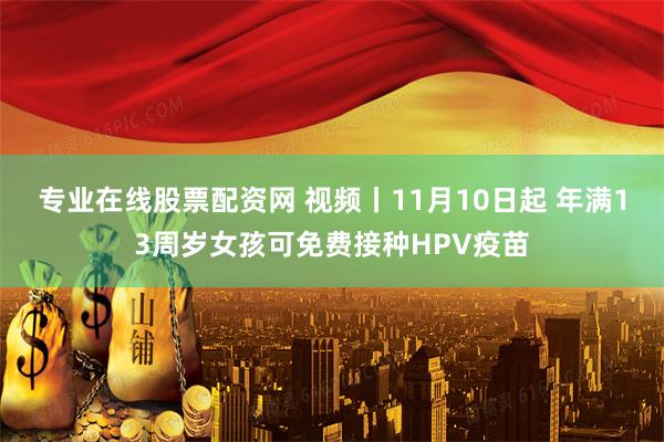 专业在线股票配资网 视频丨11月10日起 年满13周岁女孩可免费接种HPV疫苗