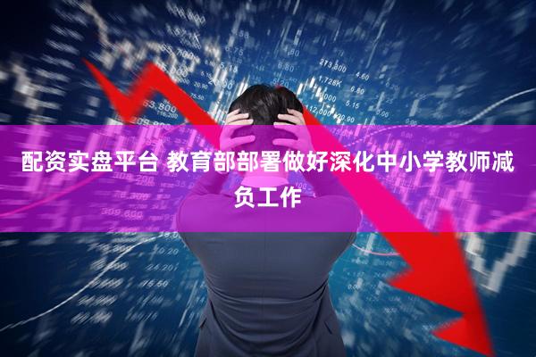 配资实盘平台 教育部部署做好深化中小学教师减负工作