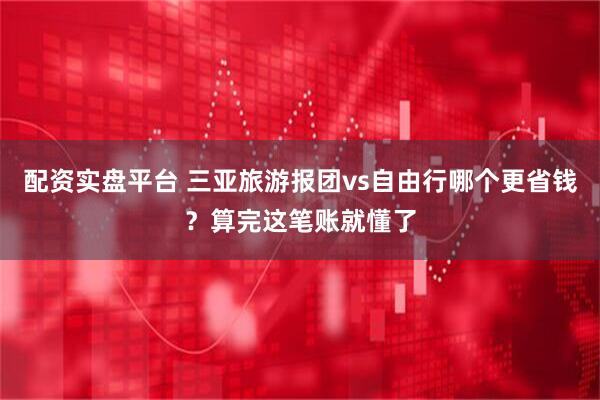 配资实盘平台 三亚旅游报团vs自由行哪个更省钱？算完这笔账就懂了