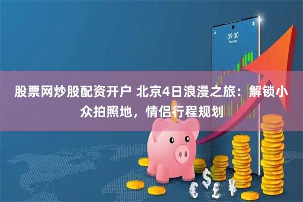 股票网炒股配资开户 北京4日浪漫之旅：解锁小众拍照地，情侣行程规划