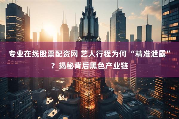 专业在线股票配资网 艺人行程为何 “精准泄露”？揭秘背后黑色产业链