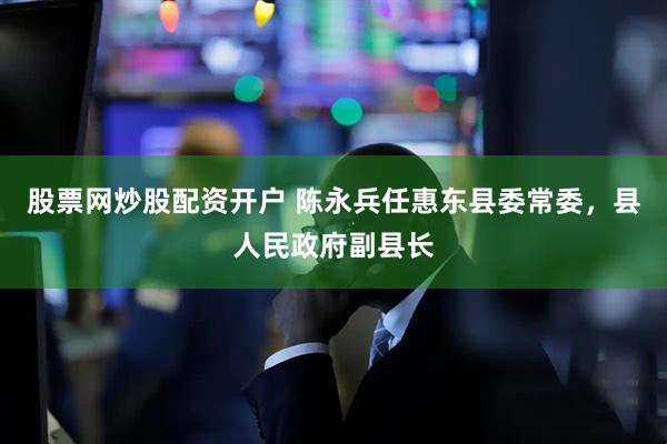 股票网炒股配资开户 陈永兵任惠东县委常委，县人民政府副县长