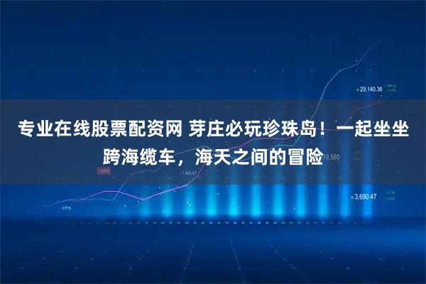 专业在线股票配资网 芽庄必玩珍珠岛！一起坐坐跨海缆车，海天之间的冒险