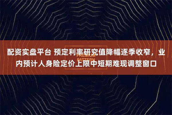配资实盘平台 预定利率研究值降幅逐季收窄，业内预计人身险定价上限中短期难现调整窗口