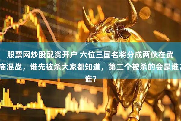 股票网炒股配资开户 六位三国名将分成两伙在武庙混战，谁先被杀大家都知道，第二个被杀的会是谁？