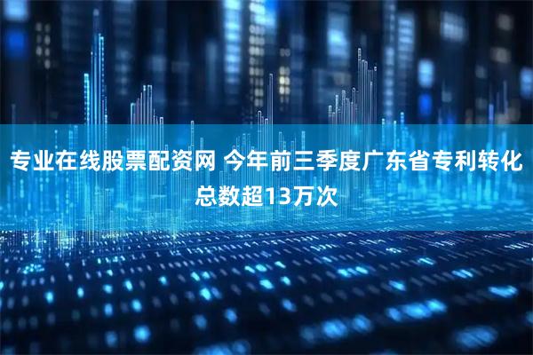 专业在线股票配资网 今年前三季度广东省专利转化总数超13万次