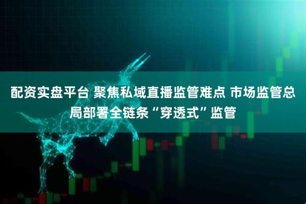配资实盘平台 聚焦私域直播监管难点 市场监管总局部署全链条“穿透式”监管