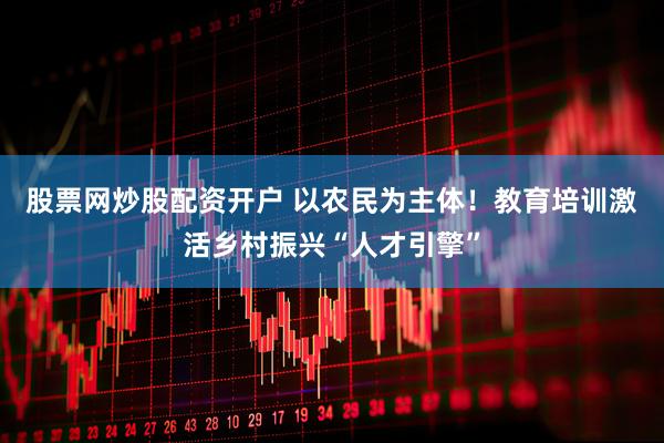股票网炒股配资开户 以农民为主体！教育培训激活乡村振兴“人才引擎”