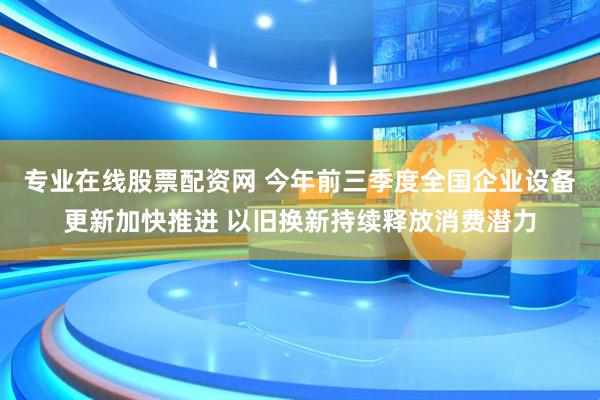 专业在线股票配资网 今年前三季度全国企业设备更新加快推进 以旧换新持续释放消费潜力
