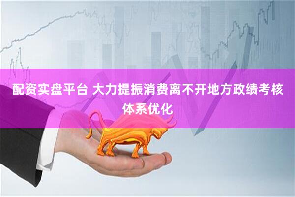配资实盘平台 大力提振消费离不开地方政绩考核体系优化