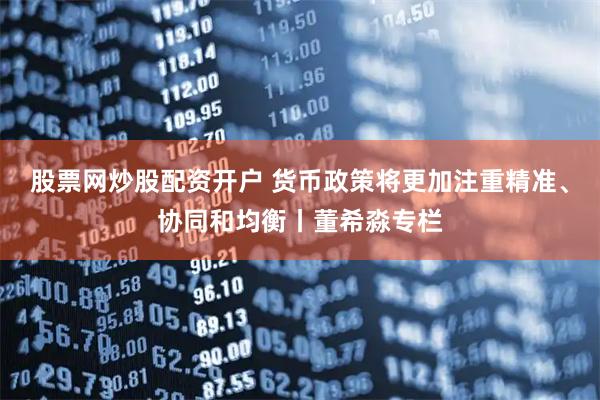 股票网炒股配资开户 货币政策将更加注重精准、协同和均衡丨董希淼专栏