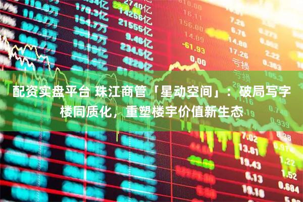 配资实盘平台 珠江商管「星动空间」：破局写字楼同质化，重塑楼宇价值新生态