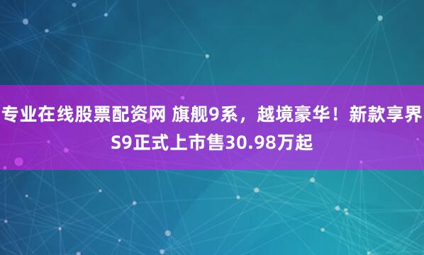 专业在线股票配资网 旗舰9系，越境豪华！新款享界S9正式上市售30.98万起