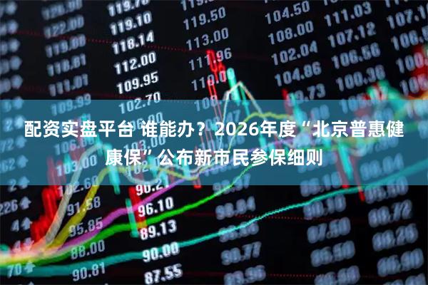 配资实盘平台 谁能办？2026年度“北京普惠健康保”公布新市民参保细则