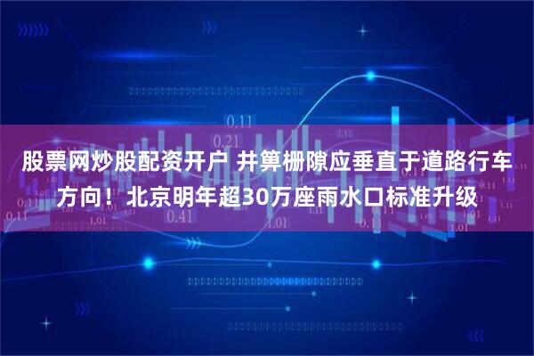 股票网炒股配资开户 井箅栅隙应垂直于道路行车方向！北京明年超30万座雨水口标准升级
