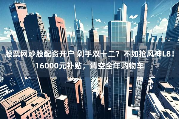 股票网炒股配资开户 剁手双十二？不如抢风神L8！16000元补贴，清空全年购物车