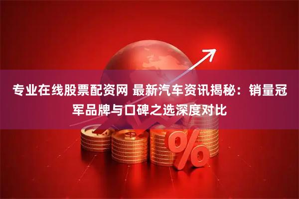 专业在线股票配资网 最新汽车资讯揭秘：销量冠军品牌与口碑之选深度对比