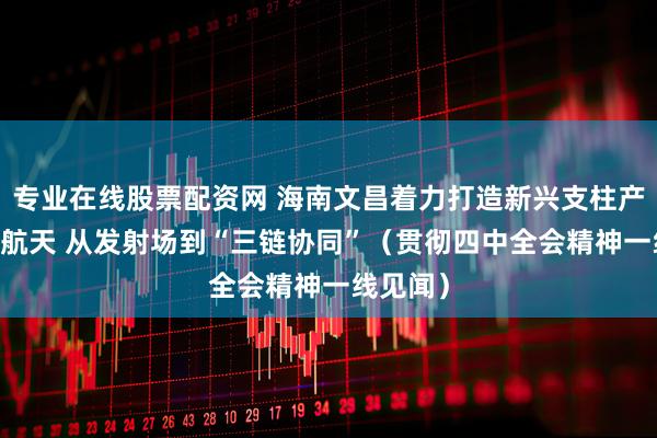 专业在线股票配资网 海南文昌着力打造新兴支柱产业 商业航天 从发射场到“三链协同”（贯彻四中全会精神一线见闻）