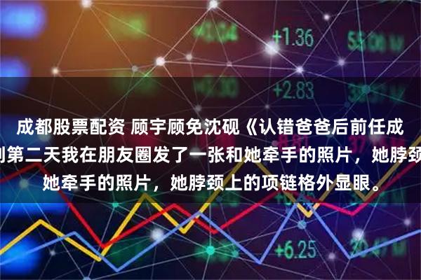 成都股票配资 顾宇顾免沈砚《认错爸爸后前任成了闺蜜的姐姐》直到第二天我在朋友圈发了一张和她牵手的照片，她脖颈上的项链格外显眼。
