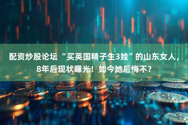 配资炒股论坛 “买英国精子生3娃”的山东女人，8年后现状曝光！如今她后悔不？