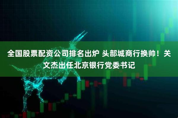 全国股票配资公司排名出炉 头部城商行换帅！关文杰出任北京银行党委书记