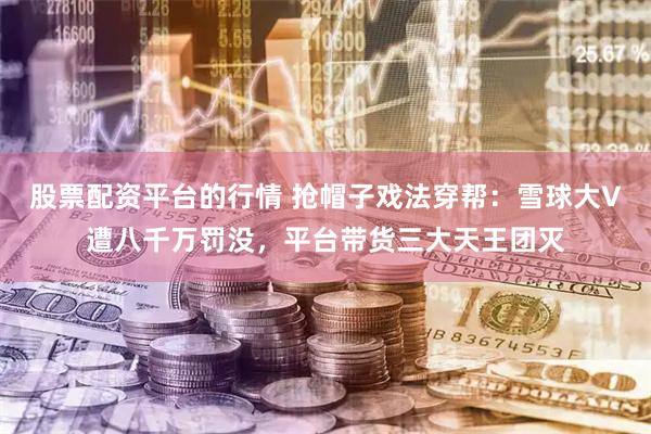 股票配资平台的行情 抢帽子戏法穿帮：雪球大V遭八千万罚没，平台带货三大天王团灭
