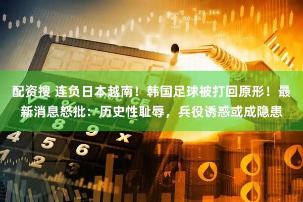 配资搜 连负日本越南！韩国足球被打回原形！最新消息怒批：历史性耻辱，兵役诱惑或成隐患