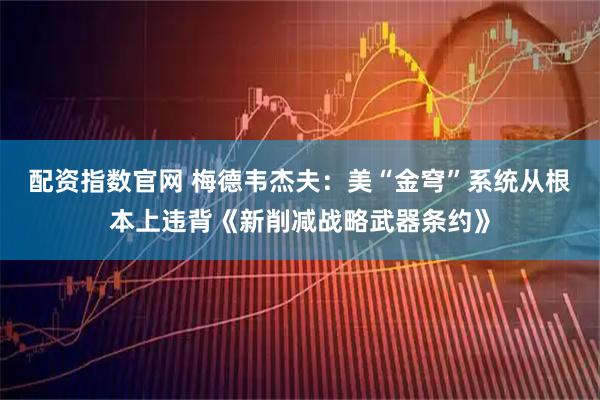 配资指数官网 梅德韦杰夫：美“金穹”系统从根本上违背《新削减战略武器条约》