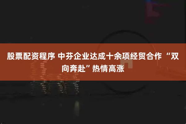 股票配资程序 中芬企业达成十余项经贸合作 “双向奔赴”热情高涨