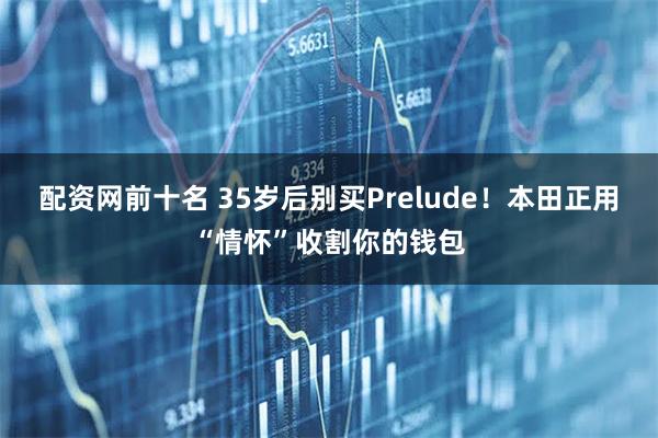 配资网前十名 35岁后别买Prelude！本田正用“情怀”收割你的钱包