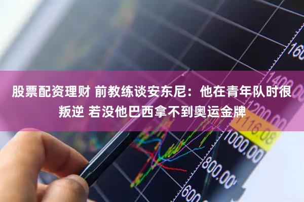 股票配资理财 前教练谈安东尼：他在青年队时很叛逆 若没他巴西拿不到奥运金牌