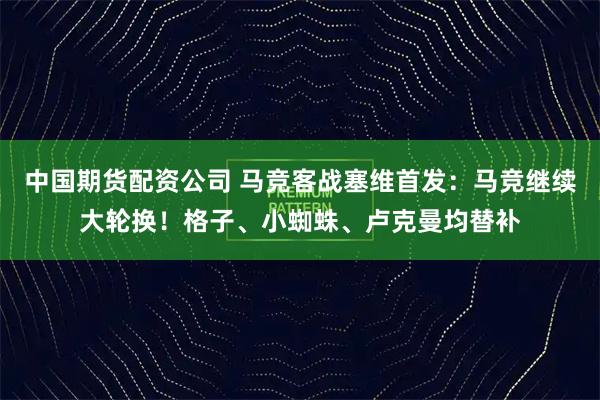 中国期货配资公司 马竞客战塞维首发：马竞继续大轮换！格子、小蜘蛛、卢克曼均替补