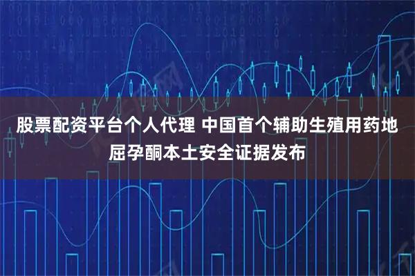 股票配资平台个人代理 中国首个辅助生殖用药地屈孕酮本土安全证据发布