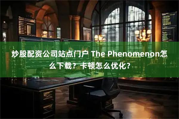 炒股配资公司站点门户 The Phenomenon怎么下载？卡顿怎么优化？