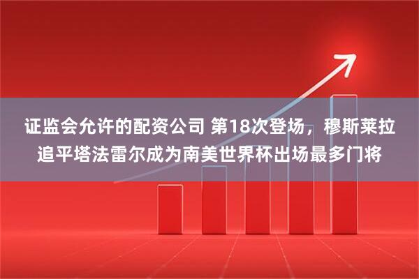 证监会允许的配资公司 第18次登场，穆斯莱拉追平塔法雷尔成为南美世界杯出场最多门将
