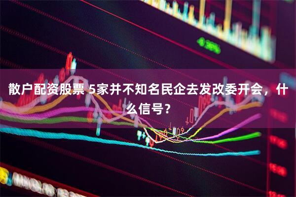 散户配资股票 5家并不知名民企去发改委开会，什么信号？