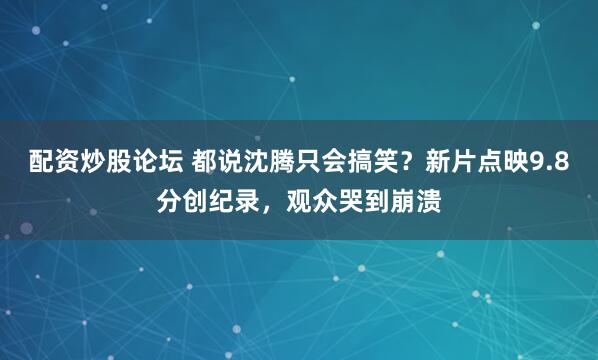 配资炒股论坛 都说沈腾只会搞笑？新片点映9.8分创纪录，观众哭到崩溃