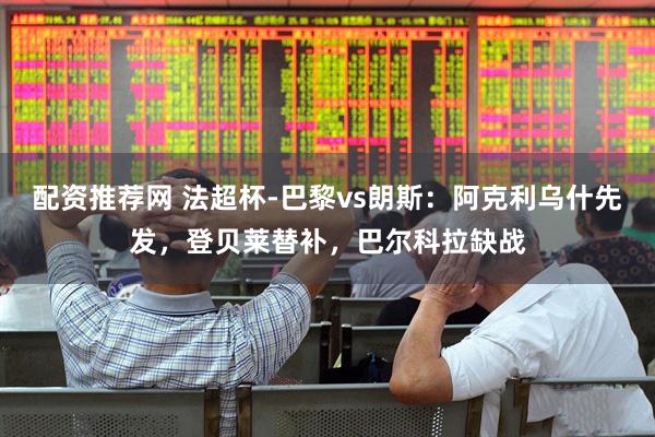 配资推荐网 法超杯-巴黎vs朗斯：阿克利乌什先发，登贝莱替补，巴尔科拉缺战
