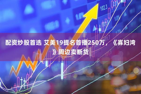 配资炒股首选 艾美19提名首播250万，《寡妇湾》周边卖断货
