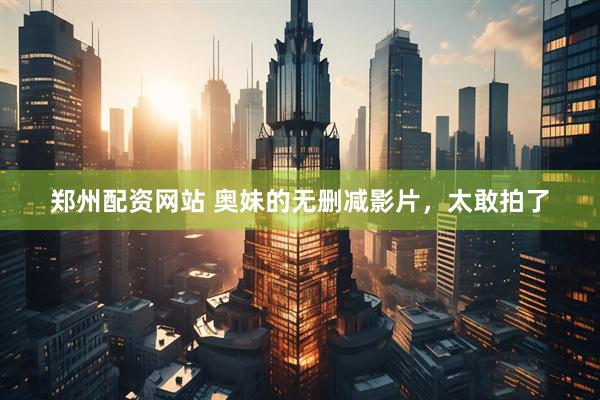 郑州配资网站 奥妹的无删减影片，太敢拍了